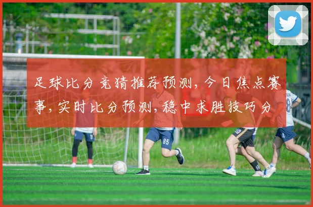 足球比分竞猜推荐预测,今日焦点赛事,实时比分预测,稳中求胜技巧分享