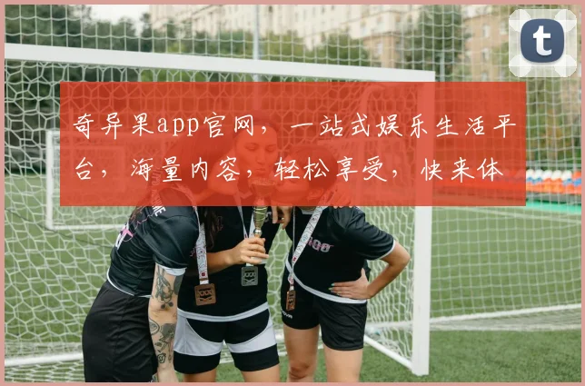 奇异果app官网，一站式娱乐生活平台，海量内容，轻松享受，快来体验