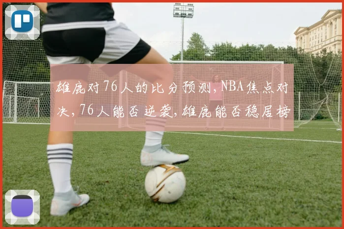 雄鹿对76人的比分预测,NBA焦点对决,76人能否逆袭,雄鹿能否稳居榜首