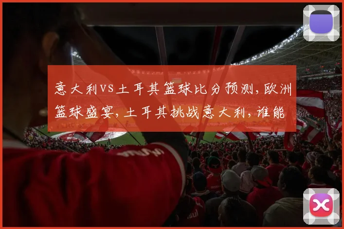 意大利vs土耳其篮球比分预测,欧洲篮球盛宴,土耳其挑战意大利,谁能笑到最后