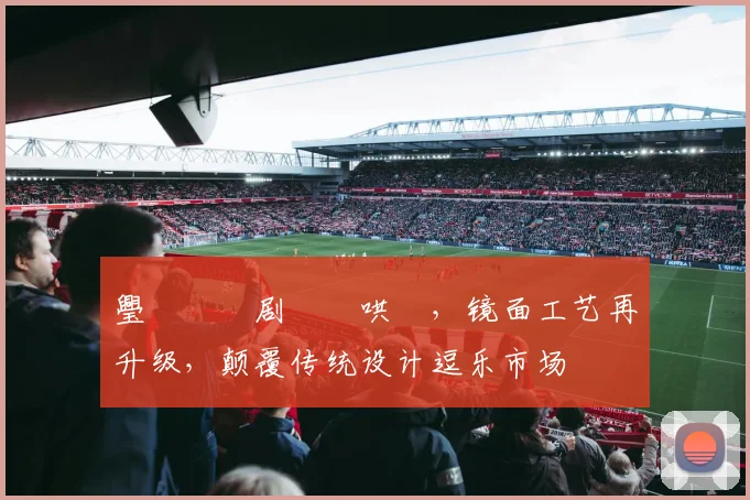 璺戠嫍鍥剧巹鏈哄浘，镜面工艺再升级，颠覆传统设计逗乐市场