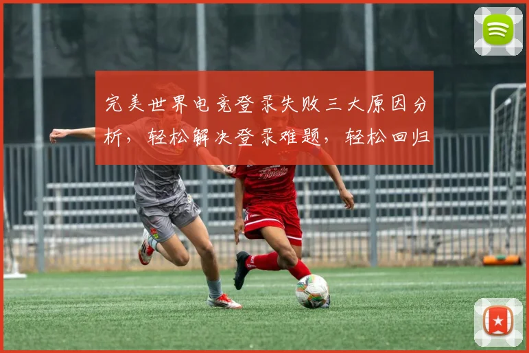 完美世界电竞登录失败三大原因分析，轻松解决登录难题，轻松回归战场