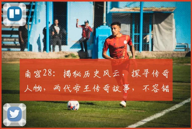 南宫28：揭秘历史风云，探寻传奇人物，两代帝王传奇故事，不容错过