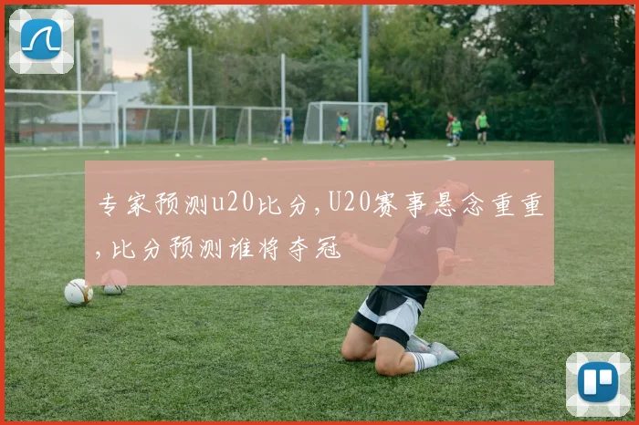 专家预测u20比分,U20赛事悬念重重,比分预测谁将夺冠